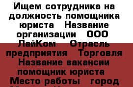 Ищем сотрудника на должность помощника юриста › Название организации ­ ООО “ЛайКом“ › Отрасль предприятия ­ Торговля › Название вакансии ­ помощник юриста › Место работы ­ город Москва, Институтский переулок, д. 2/1 › Подчинение ­ Старшему юристу › Минимальный оклад ­ 25 000 › Возраст от ­ 20 › Возраст до ­ 35 - Московская обл., Москва г. Работа » Вакансии   